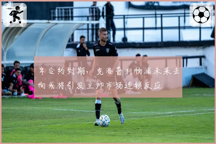 年合约到期，克洛普利物浦未来去向或将引发主帅市场连锁反应