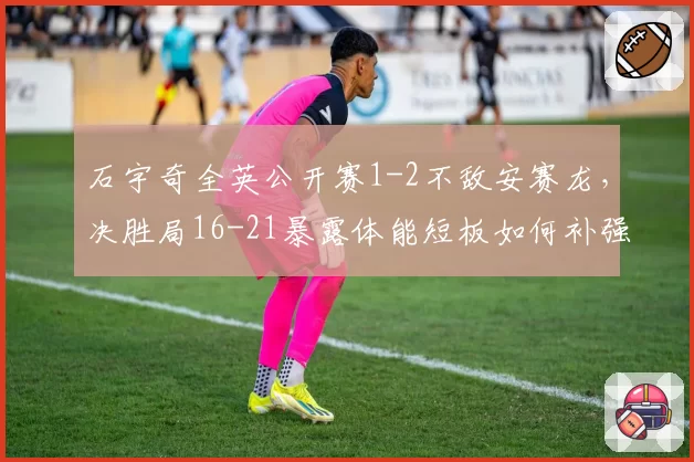 石宇奇全英公开赛1-2不敌安赛龙，决胜局16-21暴露体能短板如何补强？