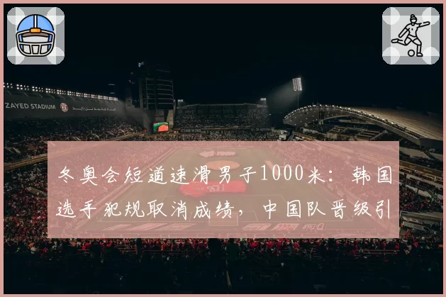 冬奥会短道速滑男子1000米：韩国选手犯规取消成绩，中国队晋级引韩媒炮轰