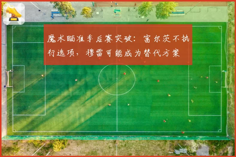 魔术瞄准季后赛突破：富尔茨不执行选项，穆雷可能成为替代方案