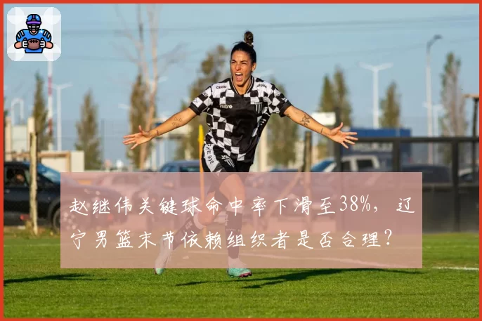 赵继伟关键球命中率下滑至38%，辽宁男篮末节依赖组织者是否合理？