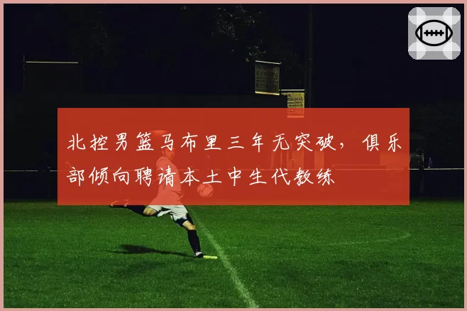 北控男篮马布里三年无突破，俱乐部倾向聘请本土中生代教练