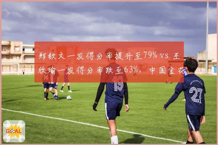 郑钦文一发得分率提升至79% vs 王欣瑜一发得分率跌至63%，中国金花发球状态分化